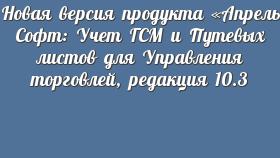 Новая версия продукта «Апрель Софт: Учет ГСМ и Путевых листов для Управления торговлей, редакция 10.3